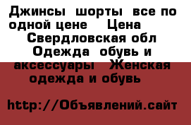 Джинсы, шорты (все по одной цене) › Цена ­ 500 - Свердловская обл. Одежда, обувь и аксессуары » Женская одежда и обувь   